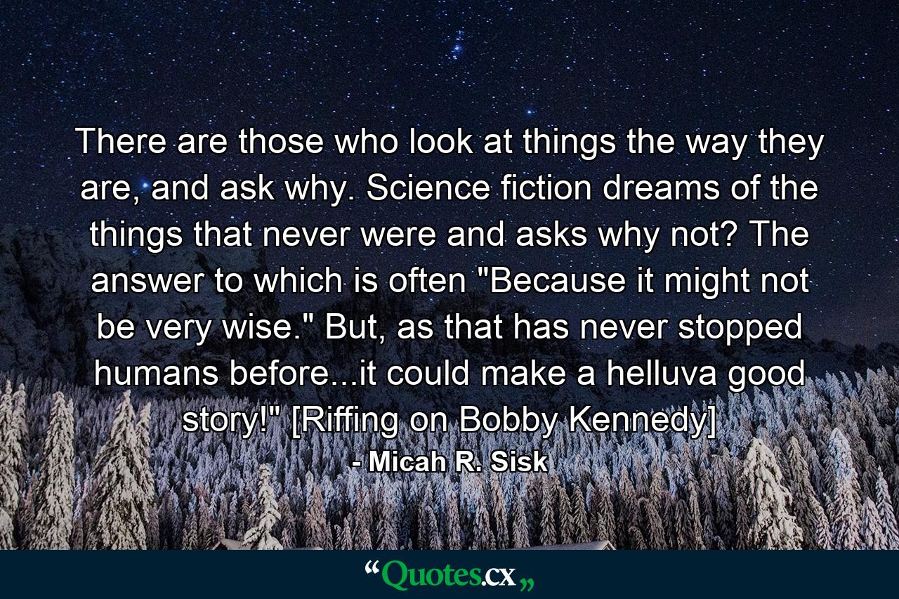 There are those who look at things the way they are, and ask why. Science fiction dreams of the things that never were and asks why not? The answer to which is often 