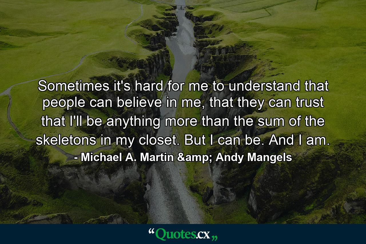 Sometimes it's hard for me to understand that people can believe in me, that they can trust that I'll be anything more than the sum of the skeletons in my closet. But I can be. And I am. - Quote by Michael A. Martin & Andy Mangels