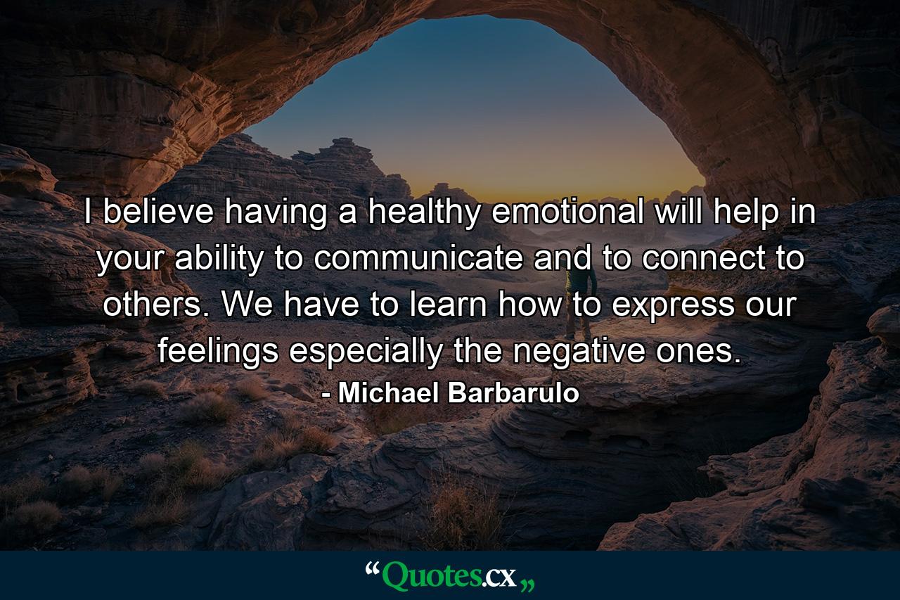 I believe having a healthy emotional will help in your ability to communicate and to connect to others. We have to learn how to express our feelings especially the negative ones. - Quote by Michael Barbarulo