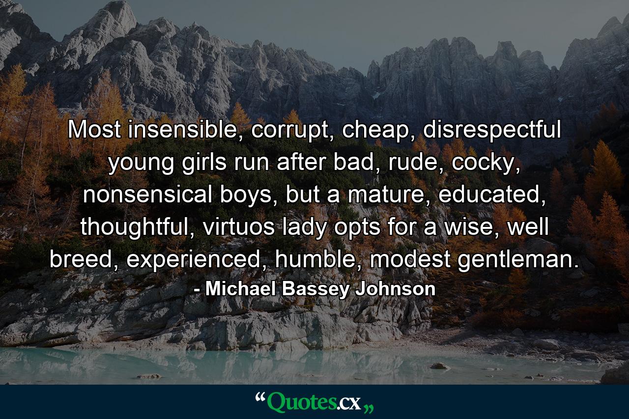 Most insensible, corrupt, cheap, disrespectful young girls run after bad, rude, cocky, nonsensical boys, but a mature, educated, thoughtful, virtuos lady opts for a wise, well breed, experienced, humble, modest gentleman. - Quote by Michael Bassey Johnson