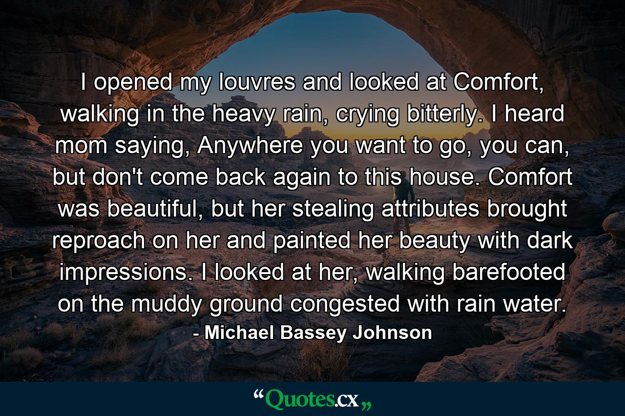 I opened my louvres and looked at Comfort, walking in the heavy rain, crying bitterly. I heard mom saying, Anywhere you want to go, you can, but don't come back again to this house. Comfort was beautiful, but her stealing attributes brought reproach on her and painted her beauty with dark impressions. I looked at her, walking barefooted on the muddy ground congested with rain water. - Quote by Michael Bassey Johnson