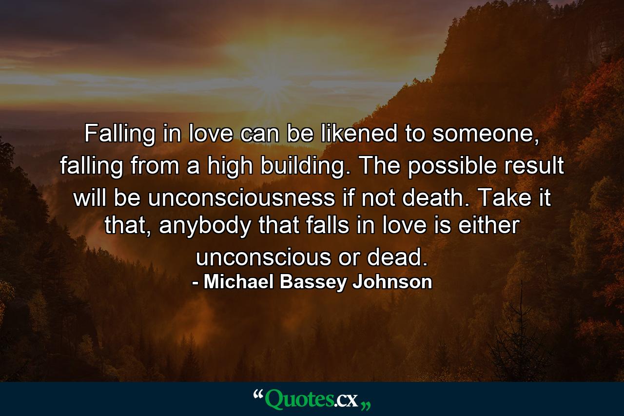 Falling in love can be likened to someone, falling from a high building. The possible result will be unconsciousness if not death. Take it that, anybody that falls in love is either unconscious or dead. - Quote by Michael Bassey Johnson