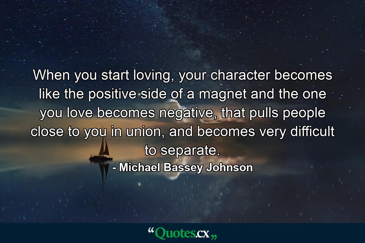 When you start loving, your character becomes like the positive side of a magnet and the one you love becomes negative, that pulls people close to you in union, and becomes very difficult to separate. - Quote by Michael Bassey Johnson