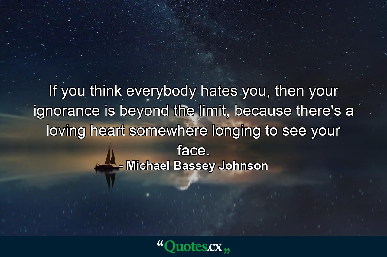 If you think everybody hates you, then your ignorance is beyond the limit, because there's a loving heart somewhere longing to see your face. - Quote by Michael Bassey Johnson