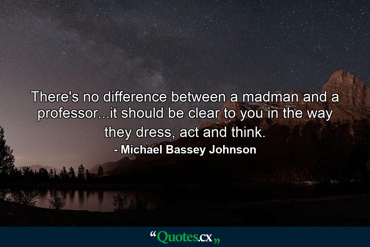 There's no difference between a madman and a professor...it should be clear to you in the way they dress, act and think. - Quote by Michael Bassey Johnson