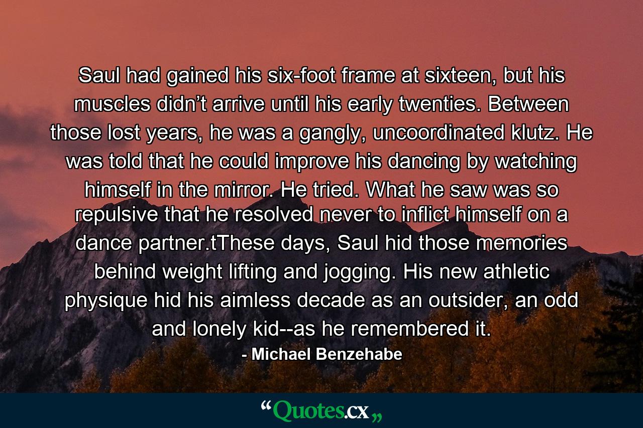 Saul had gained his six-foot frame at sixteen, but his muscles didn’t arrive until his early twenties. Between those lost years, he was a gangly, uncoordinated klutz. He was told that he could improve his dancing by watching himself in the mirror. He tried. What he saw was so repulsive that he resolved never to inflict himself on a dance partner.tThese days, Saul hid those memories behind weight lifting and jogging. His new athletic physique hid his aimless decade as an outsider, an odd and lonely kid--as he remembered it. - Quote by Michael Benzehabe