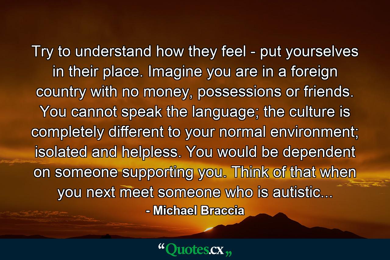 Try to understand how they feel - put yourselves in their place. Imagine you are in a foreign country with no money, possessions or friends. You cannot speak the language; the culture is completely different to your normal environment; isolated and helpless. You would be dependent on someone supporting you. Think of that when you next meet someone who is autistic... - Quote by Michael Braccia