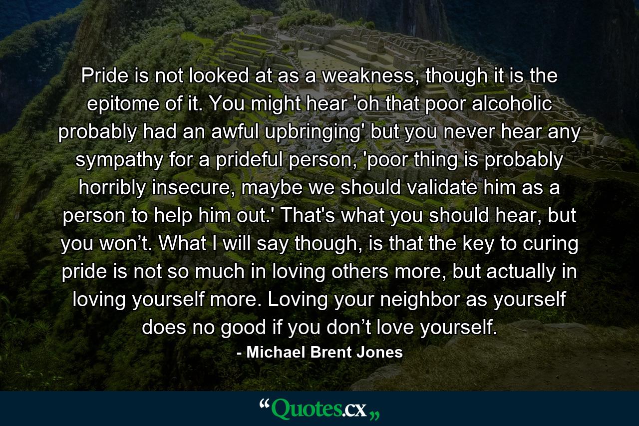 Pride is not looked at as a weakness, though it is the epitome of it. You might hear 'oh that poor alcoholic probably had an awful upbringing' but you never hear any sympathy for a prideful person, 'poor thing is probably horribly insecure, maybe we should validate him as a person to help him out.' That's what you should hear, but you won’t. What I will say though, is that the key to curing pride is not so much in loving others more, but actually in loving yourself more. Loving your neighbor as yourself does no good if you don’t love yourself. - Quote by Michael Brent Jones