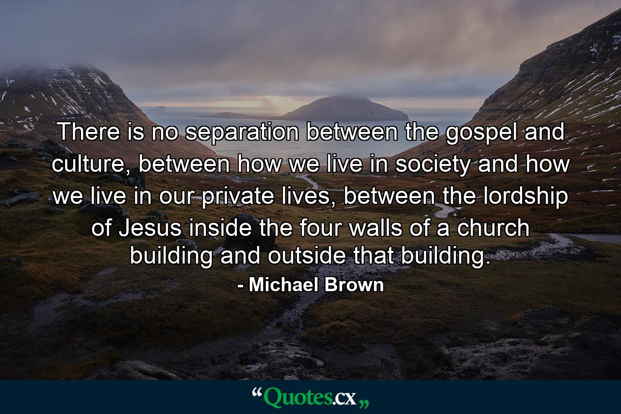 There is no separation between the gospel and culture, between how we live in society and how we live in our private lives, between the lordship of Jesus inside the four walls of a church building and outside that building. - Quote by Michael Brown