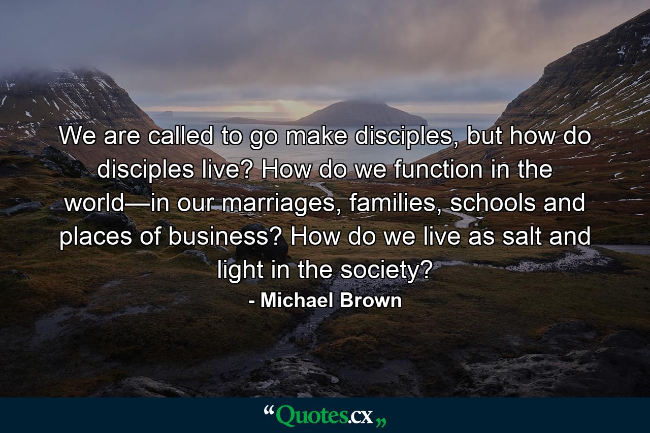 We are called to go make disciples, but how do disciples live? How do we function in the world—in our marriages, families, schools and places of business? How do we live as salt and light in the society? - Quote by Michael Brown