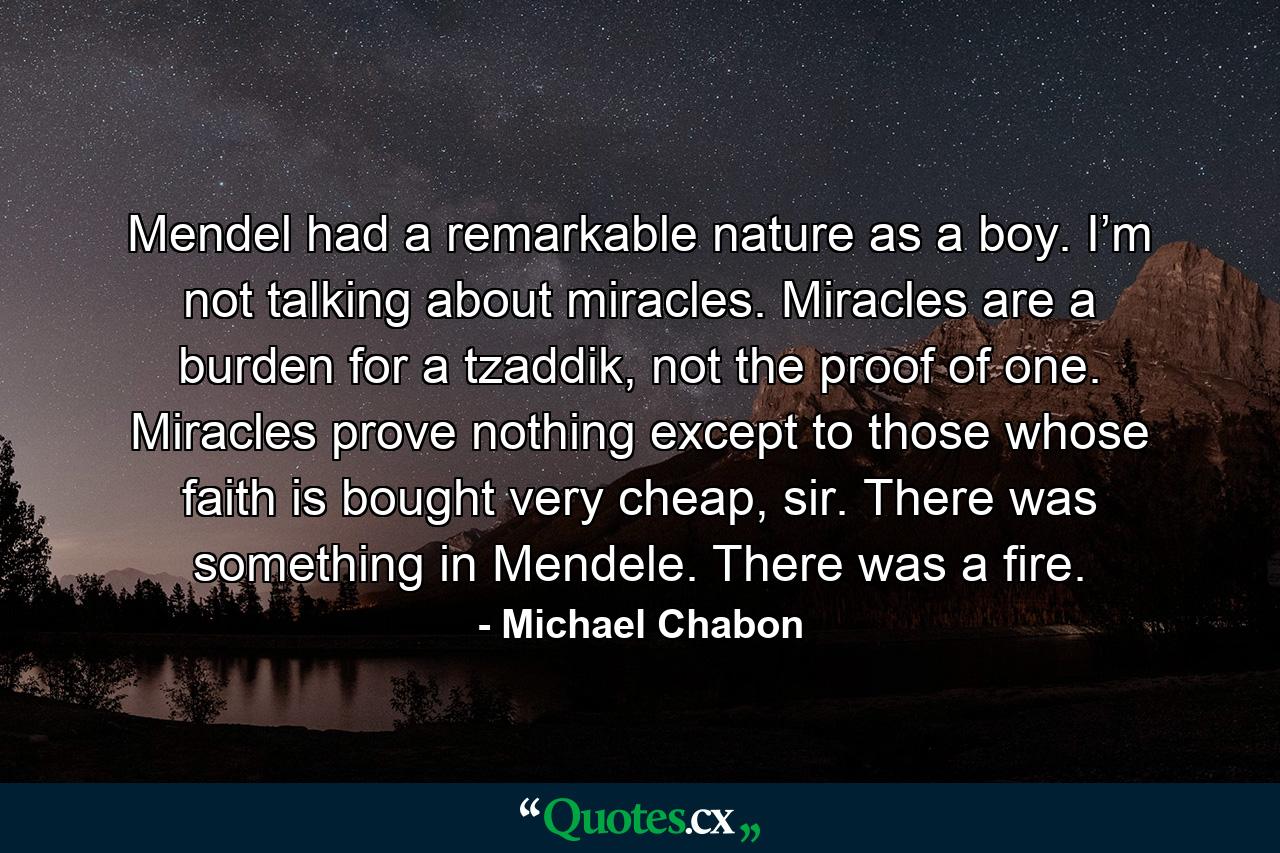 Mendel had a remarkable nature as a boy. I’m not talking about miracles. Miracles are a burden for a tzaddik, not the proof of one. Miracles prove nothing except to those whose faith is bought very cheap, sir. There was something in Mendele. There was a fire. - Quote by Michael Chabon