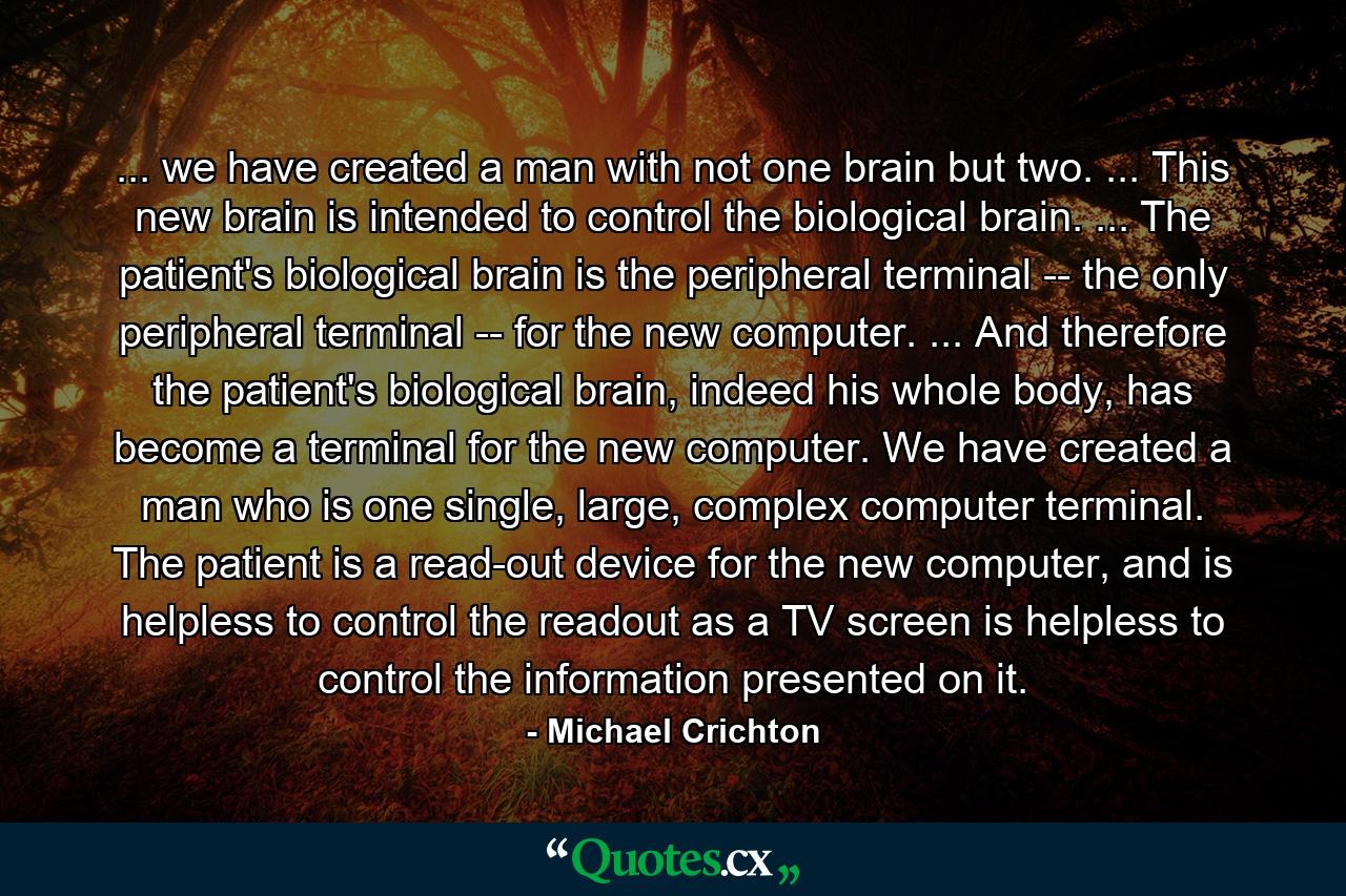 ... we have created a man with not one brain but two. ... This new brain is intended to control the biological brain. ... The patient's biological brain is the peripheral terminal -- the only peripheral terminal -- for the new computer. ... And therefore the patient's biological brain, indeed his whole body, has become a terminal for the new computer. We have created a man who is one single, large, complex computer terminal. The patient is a read-out device for the new computer, and is helpless to control the readout as a TV screen is helpless to control the information presented on it. - Quote by Michael Crichton