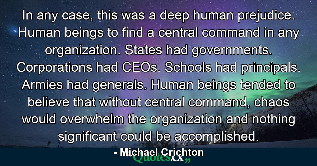 In any case, this was a deep human prejudice. Human beings to find a central command in any organization. States had governments. Corporations had CEOs. Schools had principals. Armies had generals. Human beings tended to believe that without central command, chaos would overwhelm the organization and nothing significant could be accomplished. - Quote by Michael Crichton