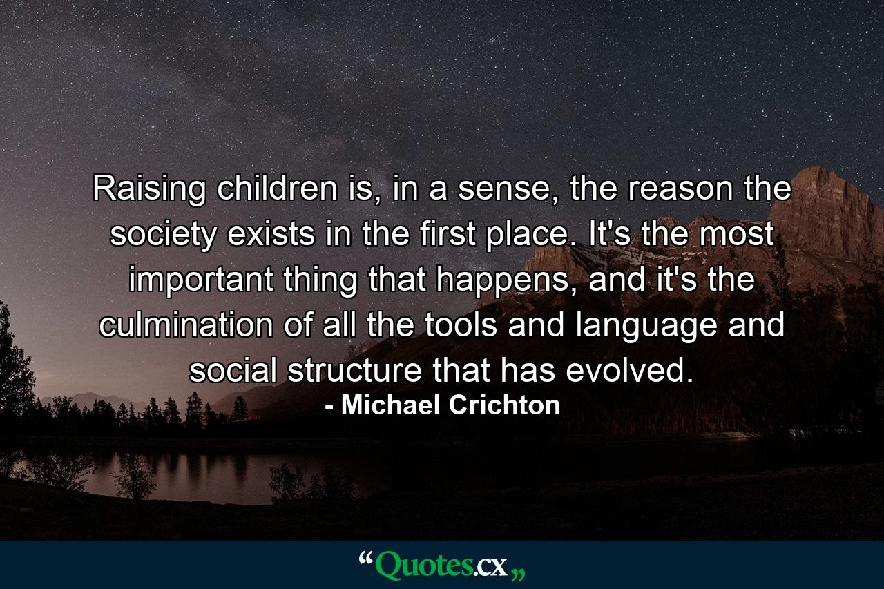 Raising children is, in a sense, the reason the society exists in the first place. It's the most important thing that happens, and it's the culmination of all the tools and language and social structure that has evolved. - Quote by Michael Crichton