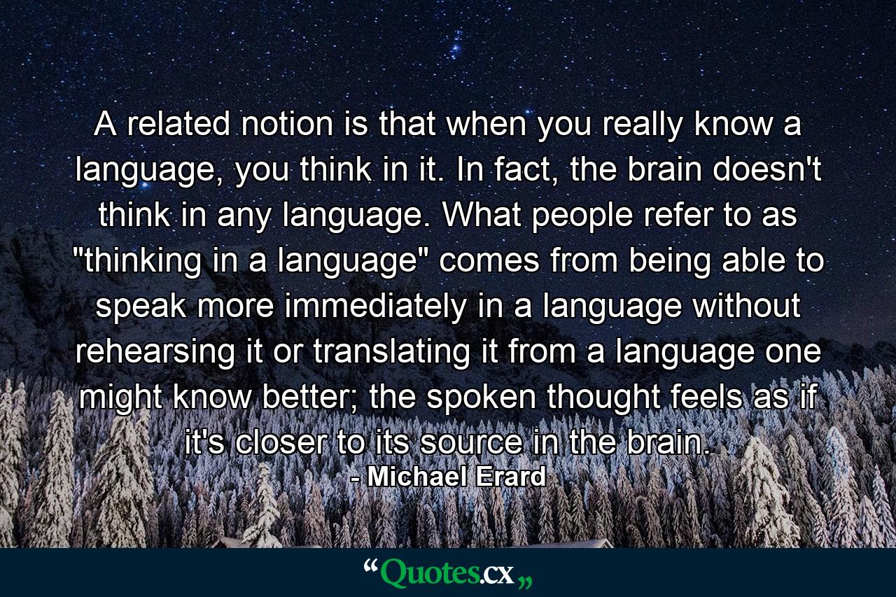 A related notion is that when you really know a language, you think in it. In fact, the brain doesn't think in any language. What people refer to as 