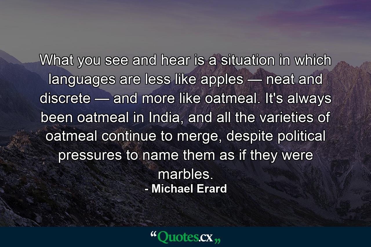 What you see and hear is a situation in which languages are less like apples — neat and discrete — and more like oatmeal. It's always been oatmeal in India, and all the varieties of oatmeal continue to merge, despite political pressures to name them as if they were marbles. - Quote by Michael Erard