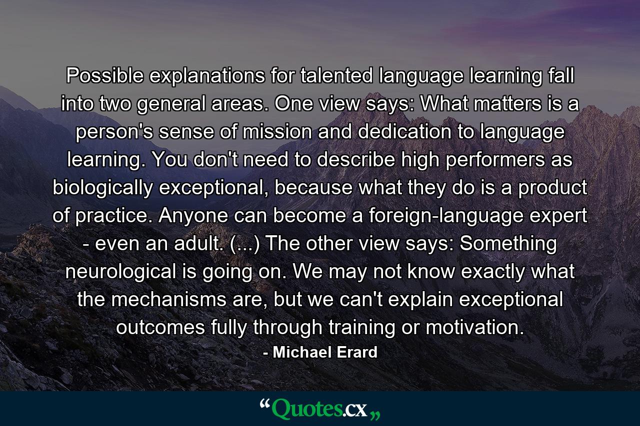 Possible explanations for talented language learning fall into two general areas. One view says: What matters is a person's sense of mission and dedication to language learning. You don't need to describe high performers as biologically exceptional, because what they do is a product of practice. Anyone can become a foreign-language expert - even an adult. (...) The other view says: Something neurological is going on. We may not know exactly what the mechanisms are, but we can't explain exceptional outcomes fully through training or motivation. - Quote by Michael Erard