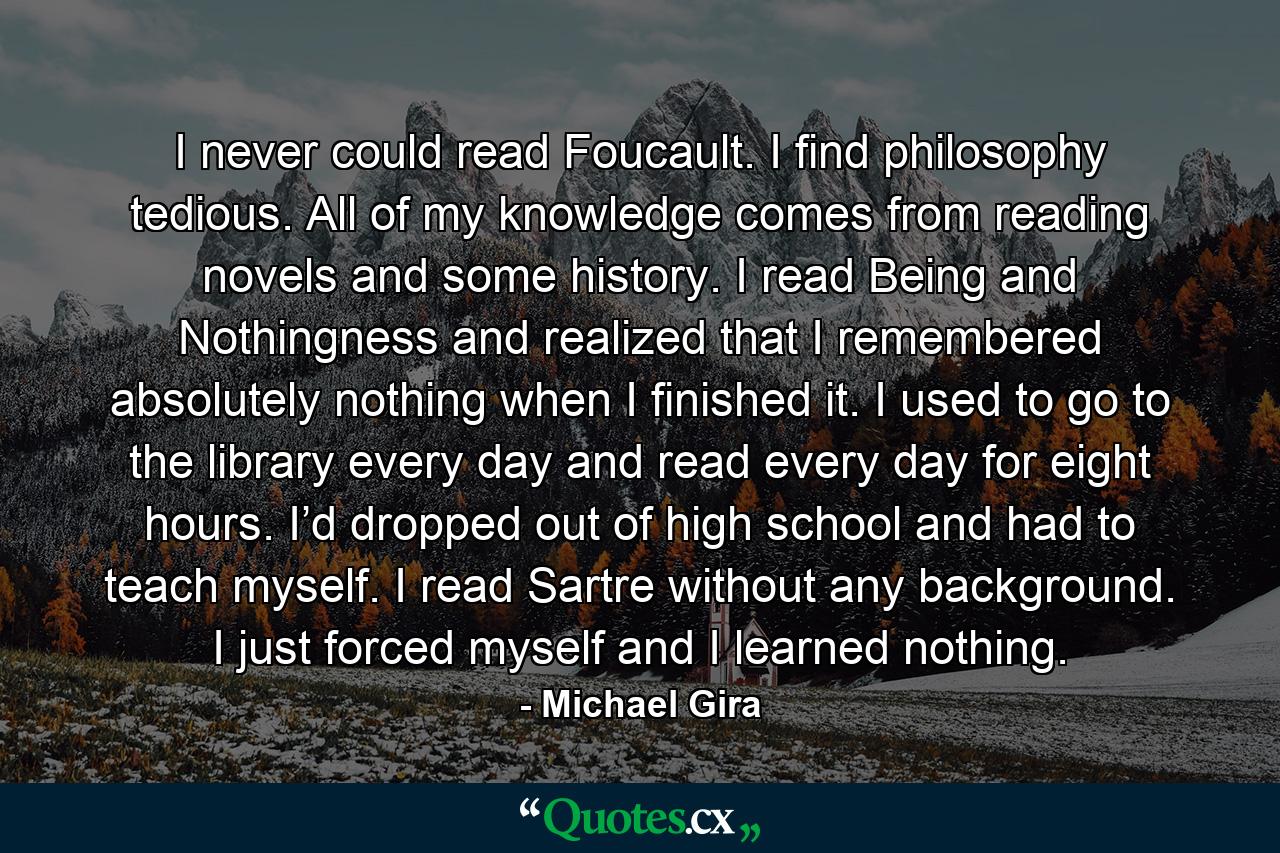 I never could read Foucault. I find philosophy tedious. All of my knowledge comes from reading novels and some history. I read Being and Nothingness and realized that I remembered absolutely nothing when I finished it. I used to go to the library every day and read every day for eight hours. I’d dropped out of high school and had to teach myself. I read Sartre without any background. I just forced myself and I learned nothing. - Quote by Michael Gira