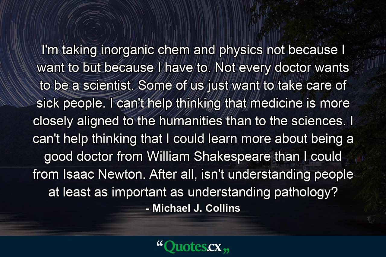 I'm taking inorganic chem and physics not because I want to but because I have to. Not every doctor wants to be a scientist. Some of us just want to take care of sick people. I can't help thinking that medicine is more closely aligned to the humanities than to the sciences. I can't help thinking that I could learn more about being a good doctor from William Shakespeare than I could from Isaac Newton. After all, isn't understanding people at least as important as understanding pathology? - Quote by Michael J. Collins