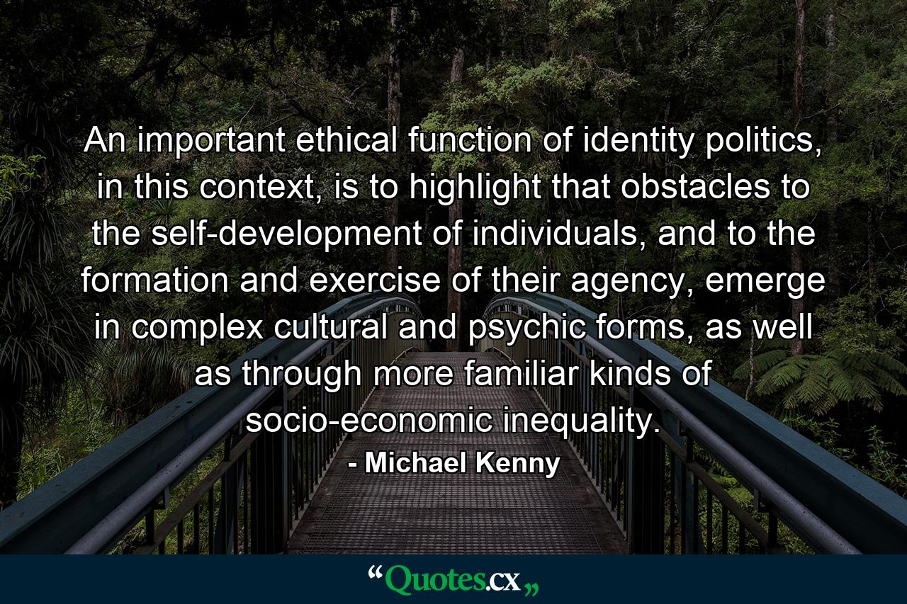 An important ethical function of identity politics, in this context, is to highlight that obstacles to the self-development of individuals, and to the formation and exercise of their agency, emerge in complex cultural and psychic forms, as well as through more familiar kinds of socio-economic inequality. - Quote by Michael Kenny