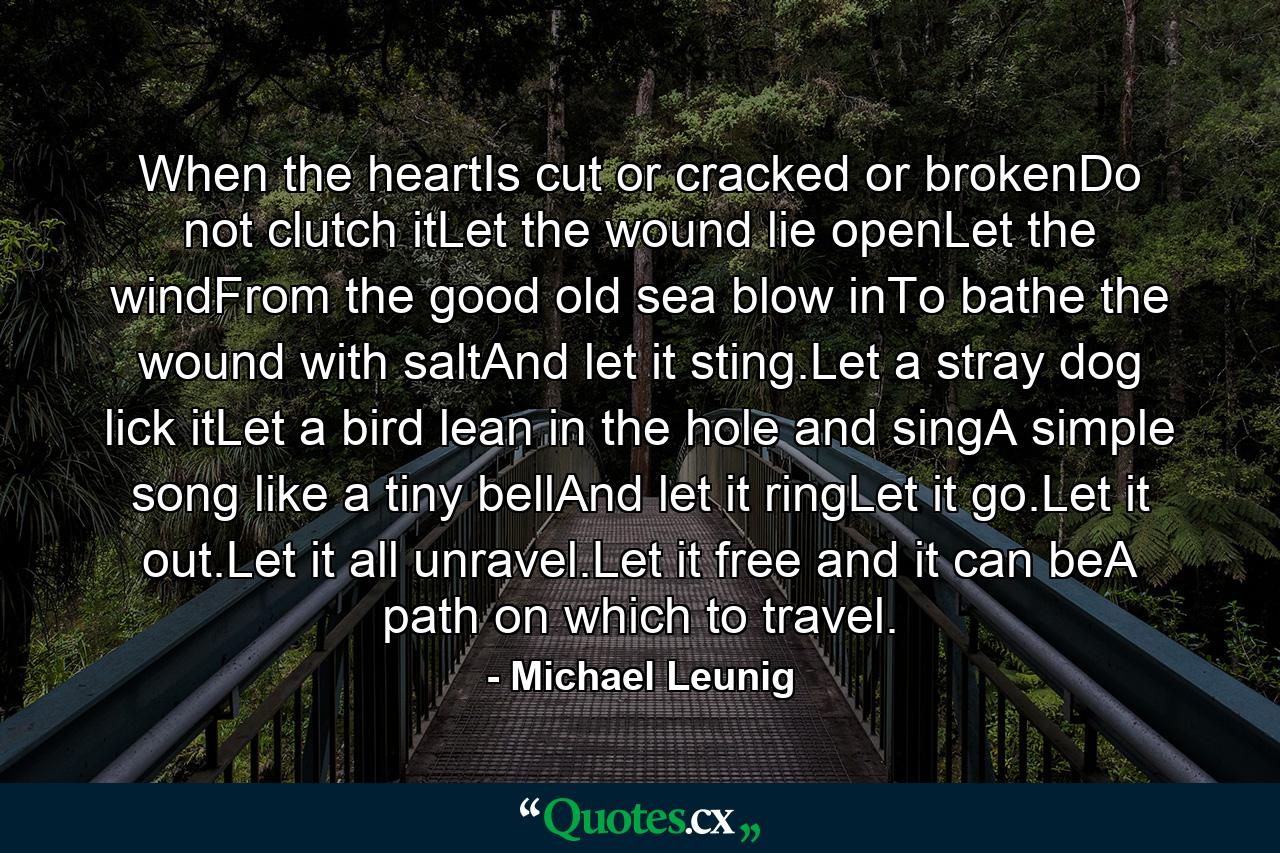 When the heartIs cut or cracked or brokenDo not clutch itLet the wound lie openLet the windFrom the good old sea blow inTo bathe the wound with saltAnd let it sting.Let a stray dog lick itLet a bird lean in the hole and singA simple song like a tiny bellAnd let it ringLet it go.Let it out.Let it all unravel.Let it free and it can beA path on which to travel. - Quote by Michael Leunig