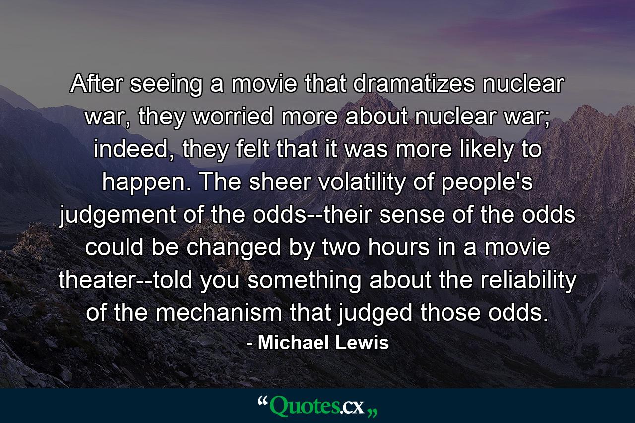 After seeing a movie that dramatizes nuclear war, they worried more about nuclear war; indeed, they felt that it was more likely to happen. The sheer volatility of people's judgement of the odds--their sense of the odds could be changed by two hours in a movie theater--told you something about the reliability of the mechanism that judged those odds. - Quote by Michael Lewis