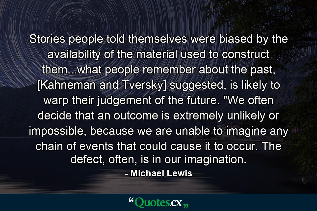 Stories people told themselves were biased by the availability of the material used to construct them...what people remember about the past, [Kahneman and Tversky] suggested, is likely to warp their judgement of the future. 