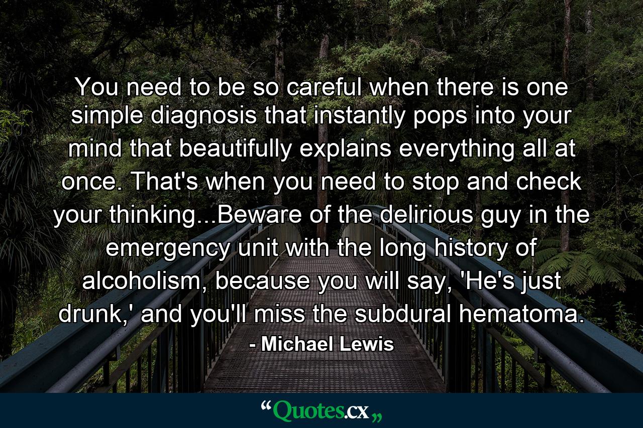 You need to be so careful when there is one simple diagnosis that instantly pops into your mind that beautifully explains everything all at once. That's when you need to stop and check your thinking...Beware of the delirious guy in the emergency unit with the long history of alcoholism, because you will say, 'He's just drunk,' and you'll miss the subdural hematoma. - Quote by Michael Lewis