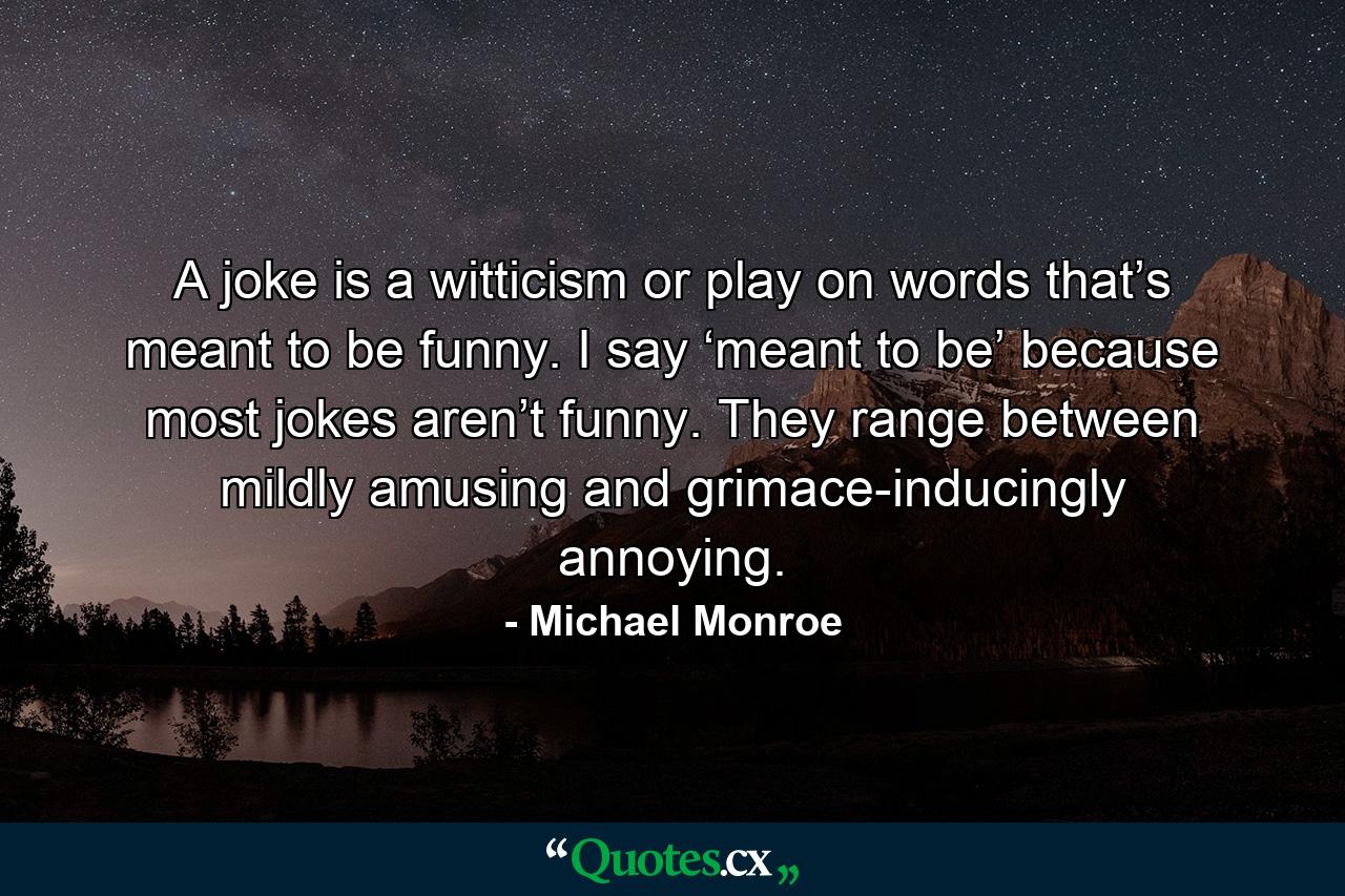 A joke is a witticism or play on words that’s meant to be funny. I say ‘meant to be’ because most jokes aren’t funny. They range between mildly amusing and grimace-inducingly annoying. - Quote by Michael Monroe