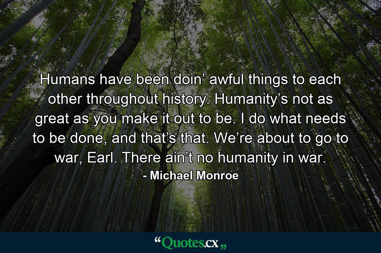 Humans have been doin’ awful things to each other throughout history. Humanity’s not as great as you make it out to be. I do what needs to be done, and that’s that. We’re about to go to war, Earl. There ain’t no humanity in war. - Quote by Michael Monroe