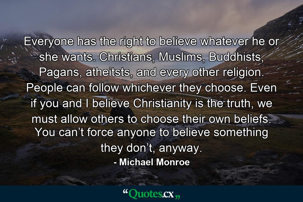 Everyone has the right to believe whatever he or she wants. Christians, Muslims, Buddhists, Pagans, atheitsts, and every other religion. People can follow whichever they choose. Even if you and I believe Christianity is the truth, we must allow others to choose their own beliefs. You can’t force anyone to believe something they don’t, anyway. - Quote by Michael Monroe