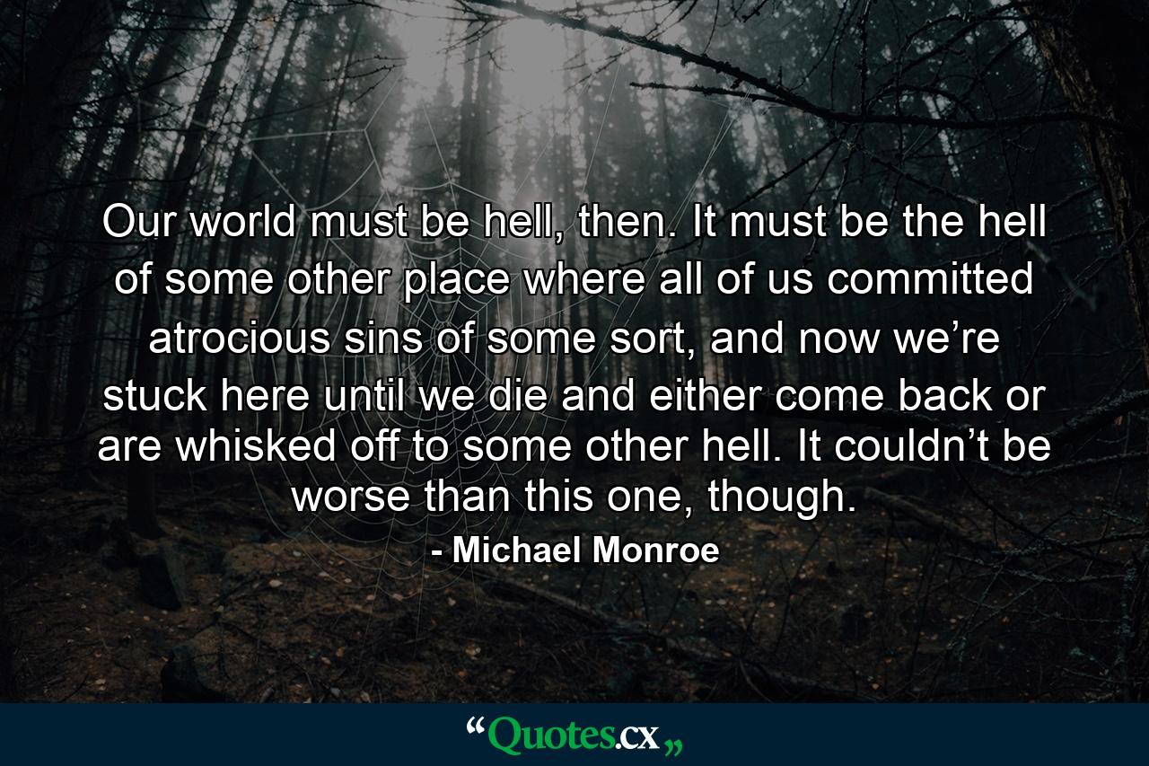 Our world must be hell, then. It must be the hell of some other place where all of us committed atrocious sins of some sort, and now we’re stuck here until we die and either come back or are whisked off to some other hell. It couldn’t be worse than this one, though. - Quote by Michael Monroe