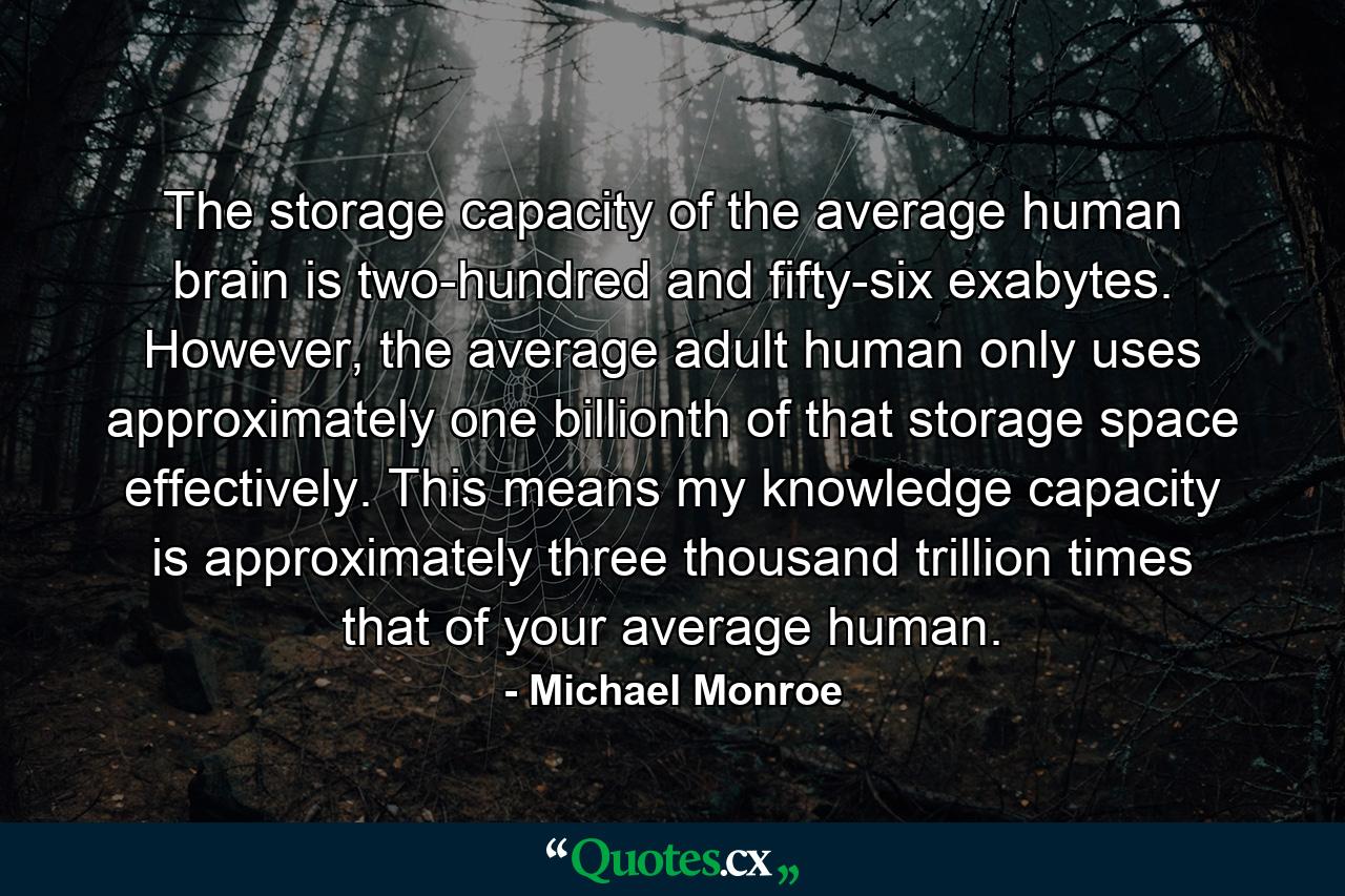 The storage capacity of the average human brain is two-hundred and fifty-six exabytes. However, the average adult human only uses approximately one billionth of that storage space effectively. This means my knowledge capacity is approximately three thousand trillion times that of your average human. - Quote by Michael Monroe