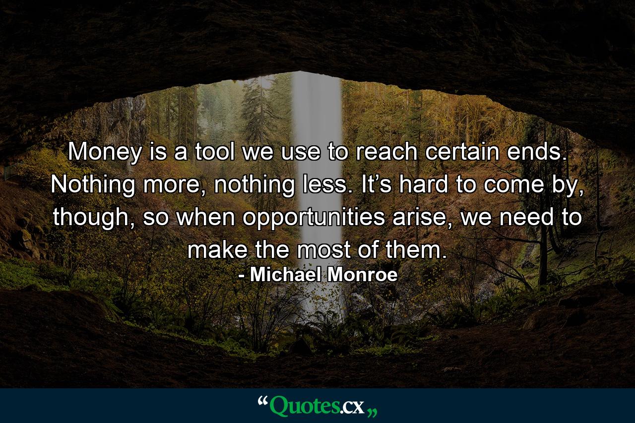 Money is a tool we use to reach certain ends. Nothing more, nothing less. It’s hard to come by, though, so when opportunities arise, we need to make the most of them. - Quote by Michael Monroe