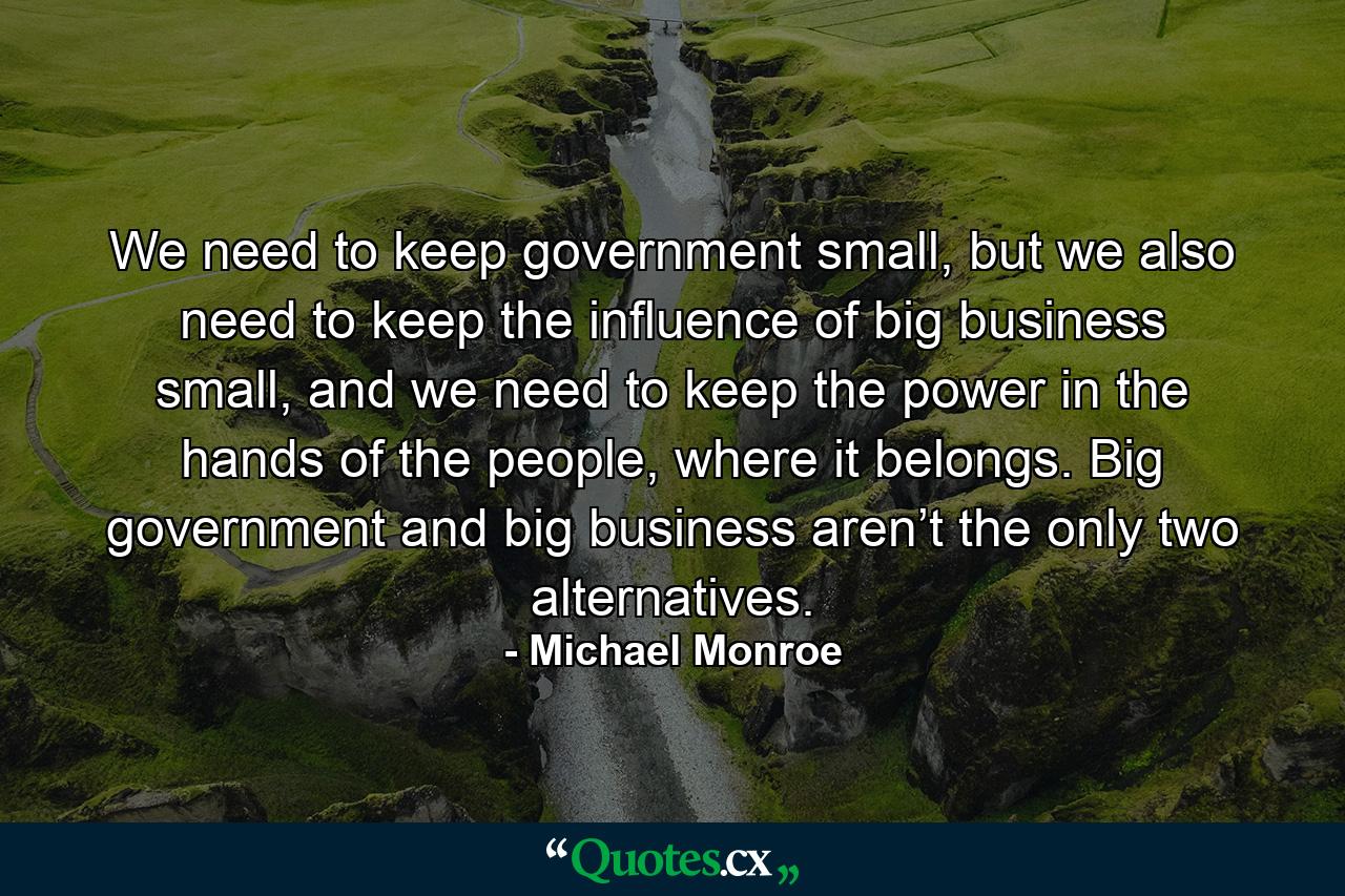 We need to keep government small, but we also need to keep the influence of big business small, and we need to keep the power in the hands of the people, where it belongs. Big government and big business aren’t the only two alternatives. - Quote by Michael Monroe