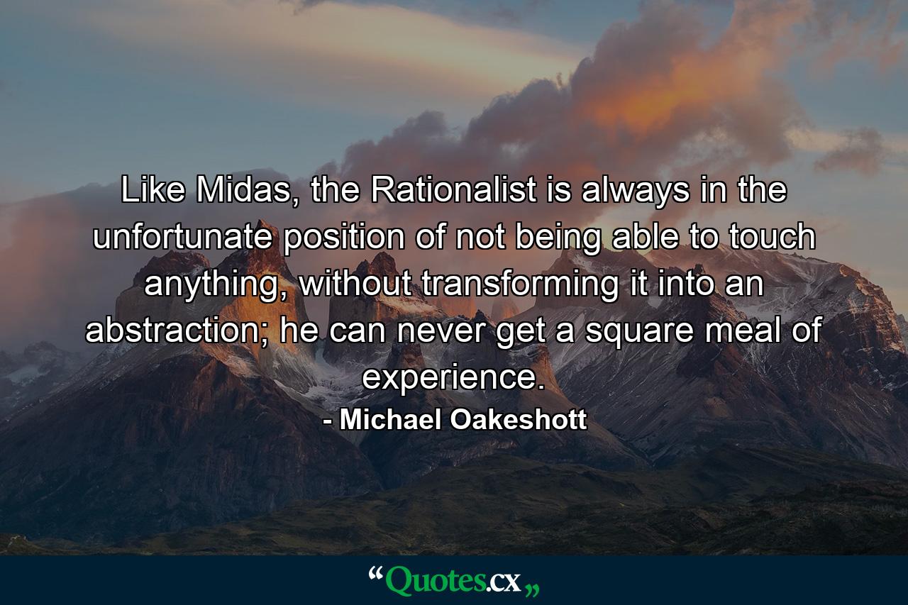 Like Midas, the Rationalist is always in the unfortunate position of not being able to touch anything, without transforming it into an abstraction; he can never get a square meal of experience. - Quote by Michael Oakeshott