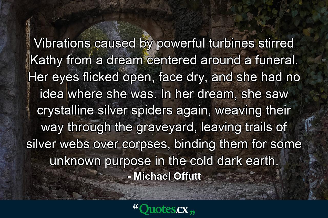 Vibrations caused by powerful turbines stirred Kathy from a dream centered around a funeral. Her eyes flicked open, face dry, and she had no idea where she was. In her dream, she saw crystalline silver spiders again, weaving their way through the graveyard, leaving trails of silver webs over corpses, binding them for some unknown purpose in the cold dark earth. - Quote by Michael Offutt