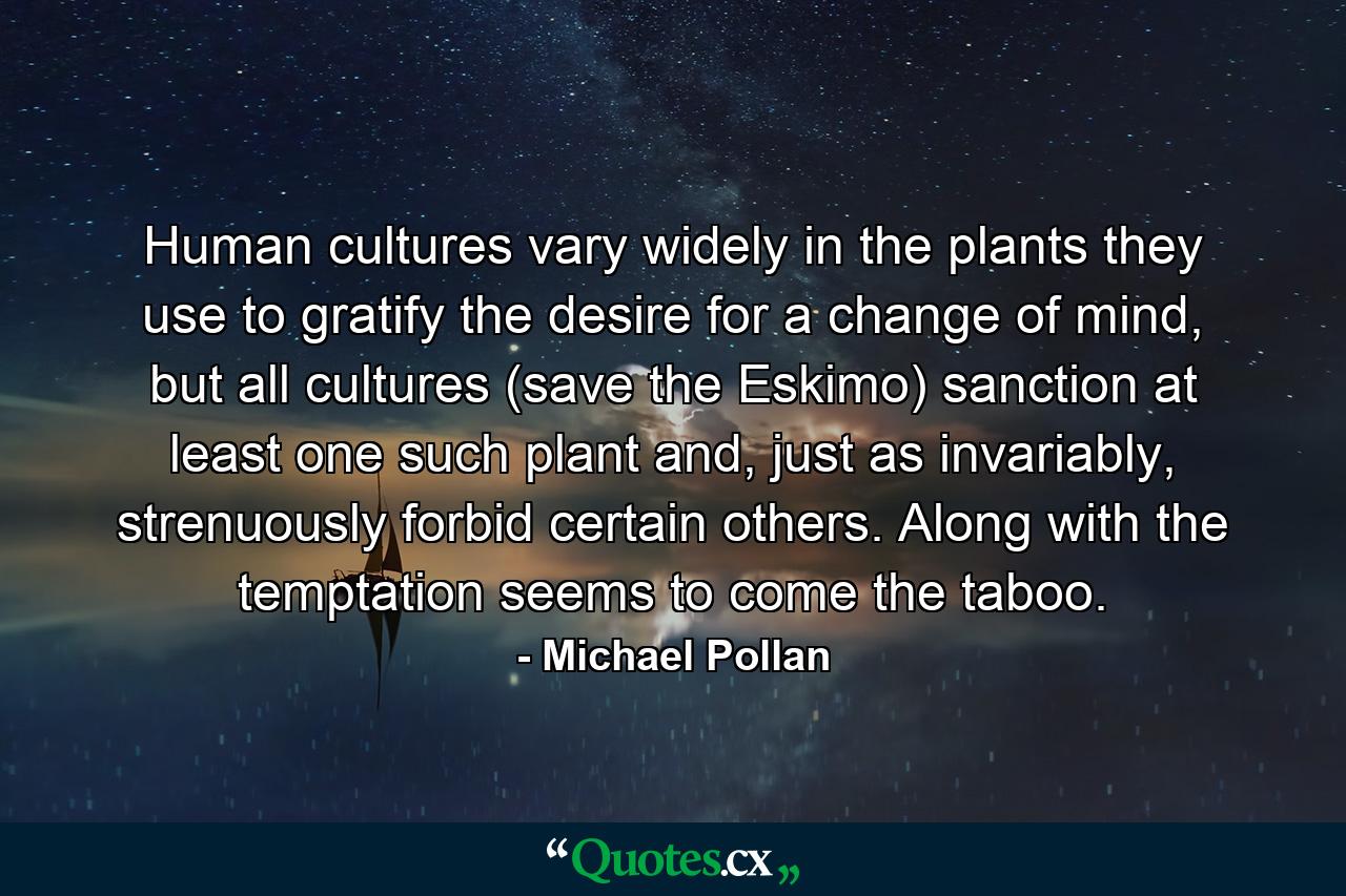 Human cultures vary widely in the plants they use to gratify the desire for a change of mind, but all cultures (save the Eskimo) sanction at least one such plant and, just as invariably, strenuously forbid certain others. Along with the temptation seems to come the taboo. - Quote by Michael Pollan