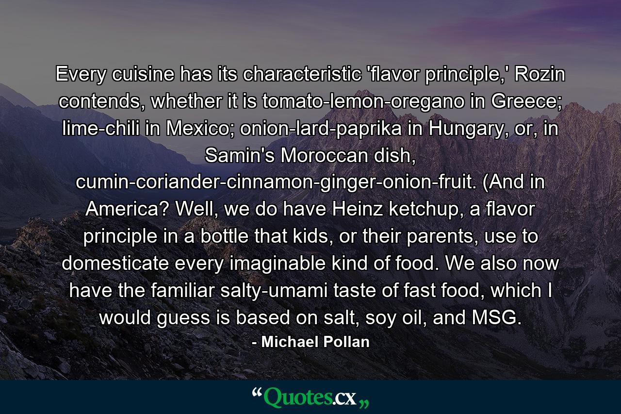 Every cuisine has its characteristic 'flavor principle,' Rozin contends, whether it is tomato-lemon-oregano in Greece; lime-chili in Mexico; onion-lard-paprika in Hungary, or, in Samin's Moroccan dish, cumin-coriander-cinnamon-ginger-onion-fruit. (And in America? Well, we do have Heinz ketchup, a flavor principle in a bottle that kids, or their parents, use to domesticate every imaginable kind of food. We also now have the familiar salty-umami taste of fast food, which I would guess is based on salt, soy oil, and MSG. - Quote by Michael Pollan