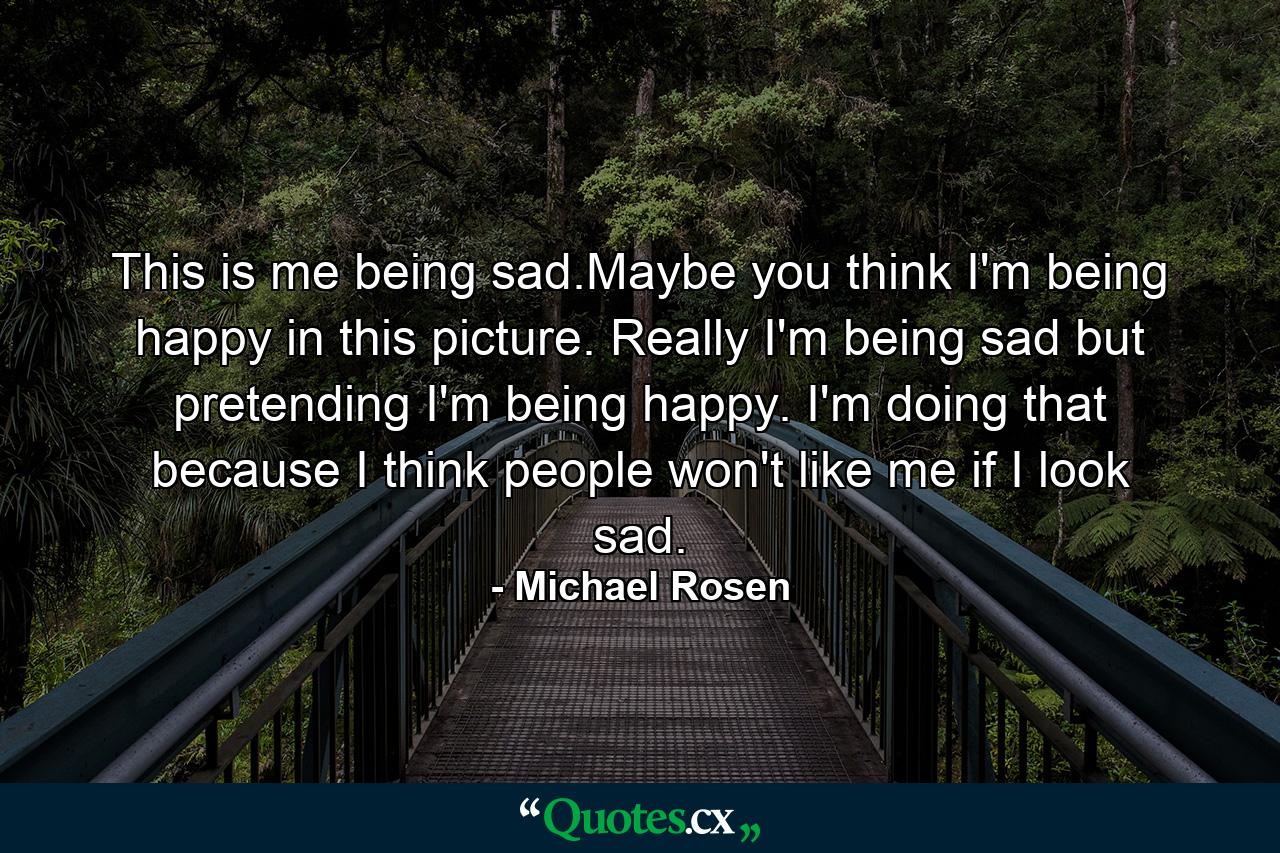 This is me being sad.Maybe you think I'm being happy in this picture. Really I'm being sad but pretending I'm being happy. I'm doing that because I think people won't like me if I look sad. - Quote by Michael Rosen