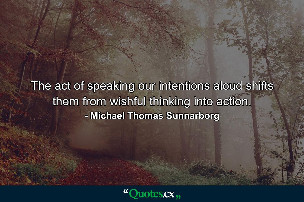 The act of speaking our intentions aloud shifts them from wishful thinking into action. - Quote by Michael Thomas Sunnarborg