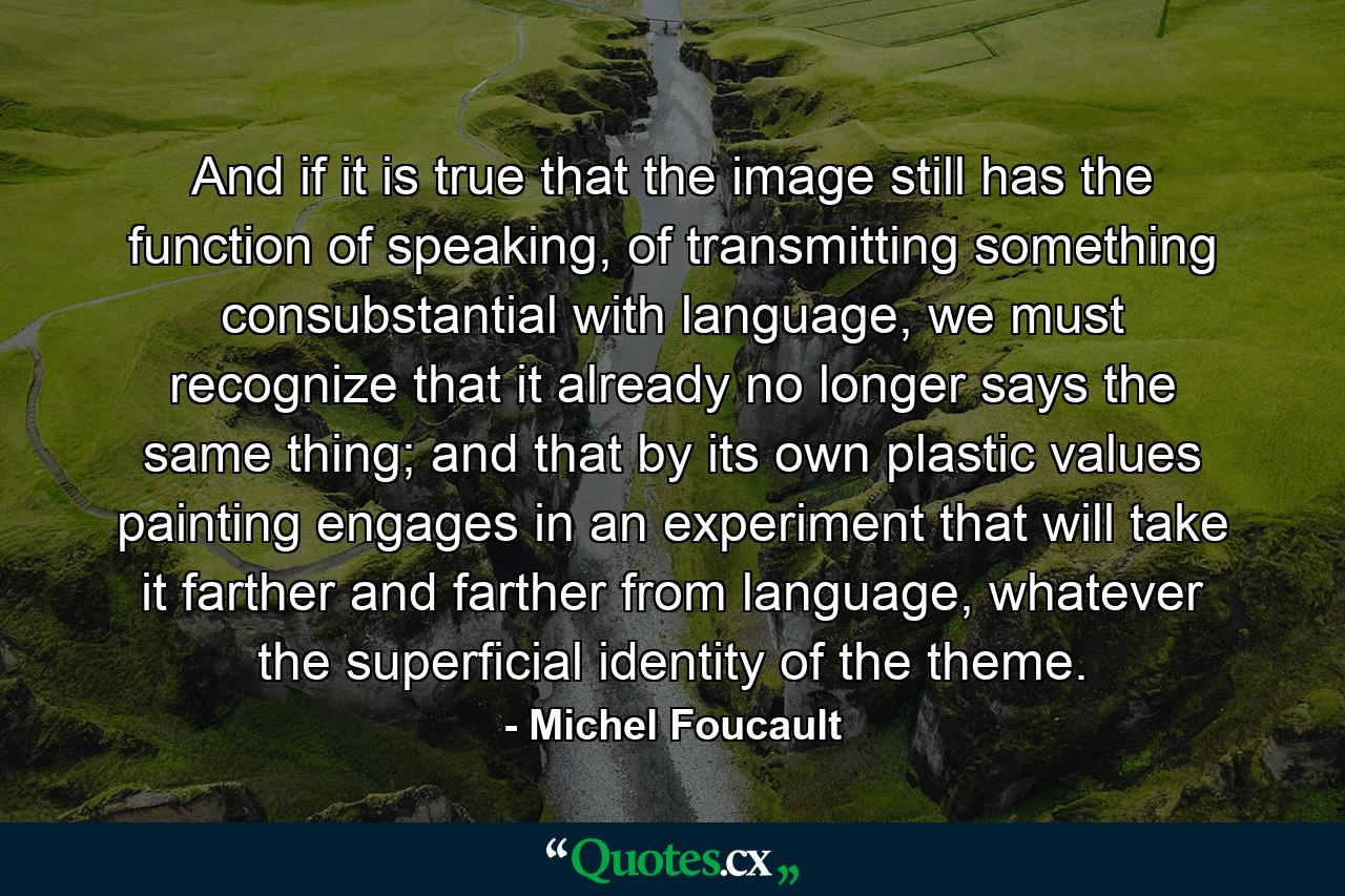 And if it is true that the image still has the function of speaking, of transmitting something consubstantial with language, we must recognize that it already no longer says the same thing; and that by its own plastic values painting engages in an experiment that will take it farther and farther from language, whatever the superficial identity of the theme. - Quote by Michel Foucault