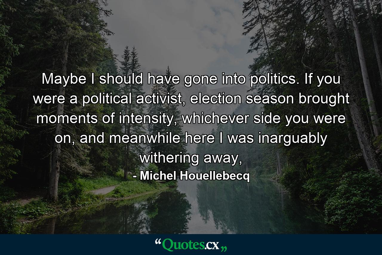 Maybe I should have gone into politics. If you were a political activist, election season brought moments of intensity, whichever side you were on, and meanwhile here I was inarguably withering away, - Quote by Michel Houellebecq