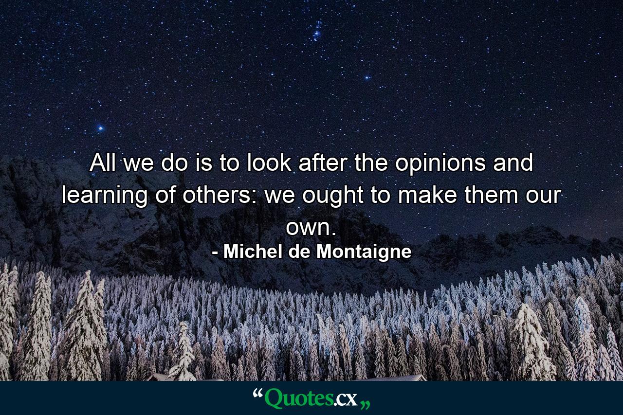 All we do is to look after the opinions and learning of others: we ought to make them our own. - Quote by Michel de Montaigne