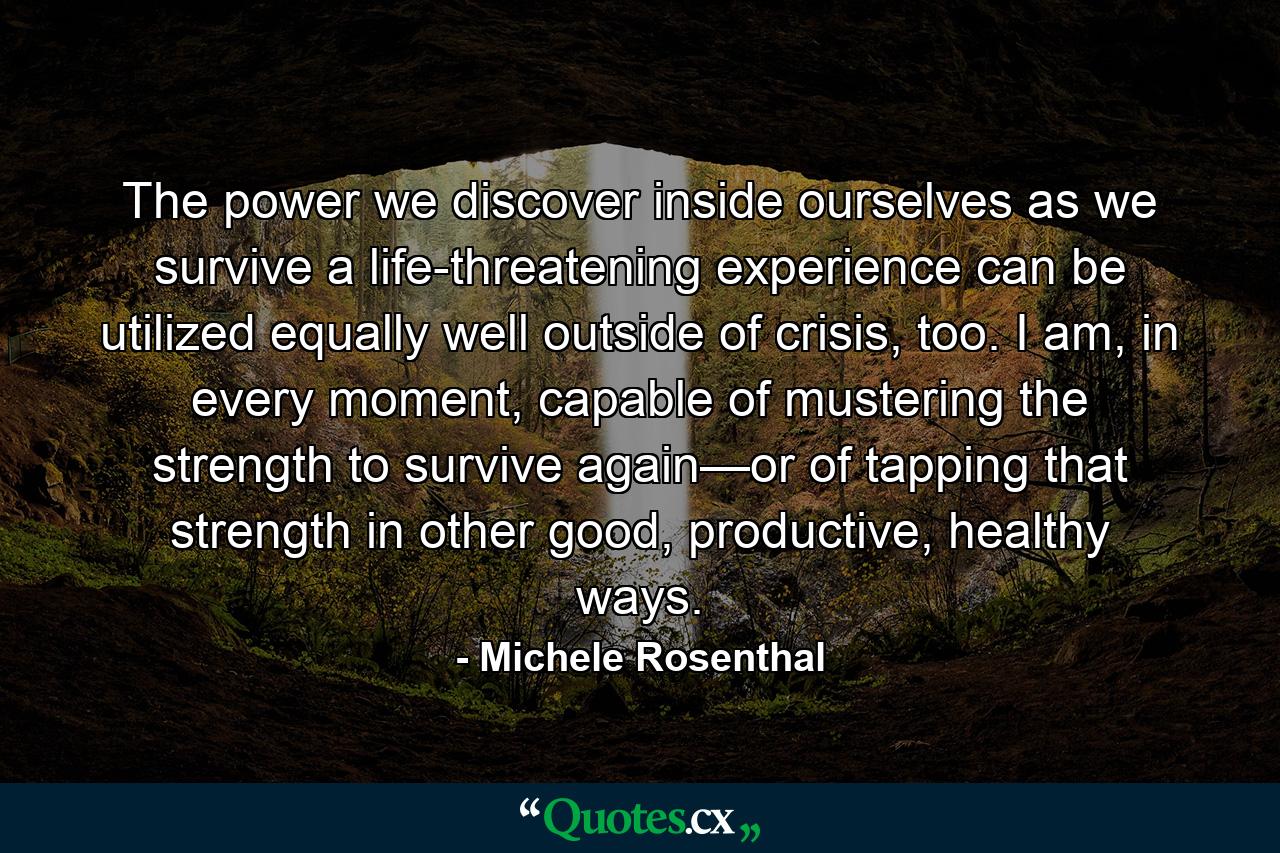 The power we discover inside ourselves as we survive a life-threatening experience can be utilized equally well outside of crisis, too. I am, in every moment, capable of mustering the strength to survive again—or of tapping that strength in other good, productive, healthy ways. - Quote by Michele Rosenthal