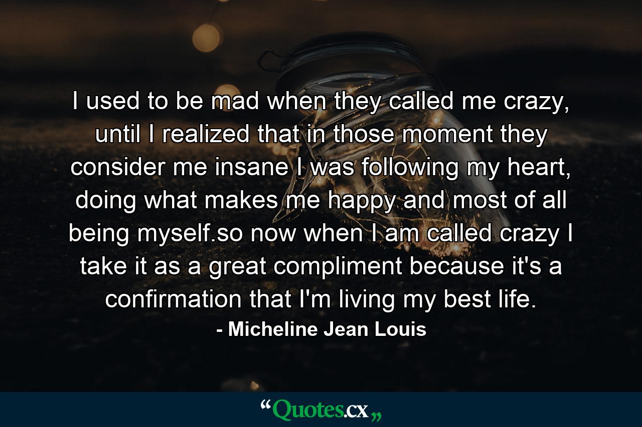 I used to be mad when they called me crazy, until I realized that in those moment they consider me insane I was following my heart, doing what makes me happy and most of all being myself.so now when I am called crazy I take it as a great compliment because it's a confirmation that I'm living my best life. - Quote by Micheline Jean Louis