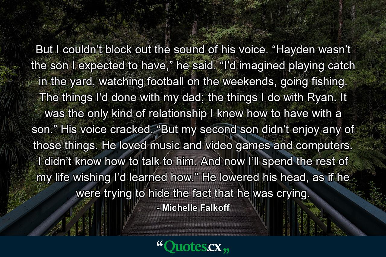 But I couldn’t block out the sound of his voice. “Hayden wasn’t the son I expected to have,” he said. “I’d imagined playing catch in the yard, watching football on the weekends, going fishing. The things I’d done with my dad; the things I do with Ryan. It was the only kind of relationship I knew how to have with a son.” His voice cracked. “But my second son didn’t enjoy any of those things. He loved music and video games and computers. I didn’t know how to talk to him. And now I’ll spend the rest of my life wishing I’d learned how.” He lowered his head, as if he were trying to hide the fact that he was crying. - Quote by Michelle Falkoff