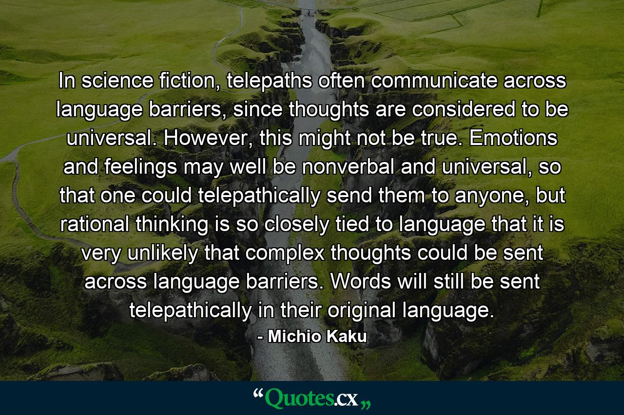 In science fiction, telepaths often communicate across language barriers, since thoughts are considered to be universal. However, this might not be true. Emotions and feelings may well be nonverbal and universal, so that one could telepathically send them to anyone, but rational thinking is so closely tied to language that it is very unlikely that complex thoughts could be sent across language barriers. Words will still be sent telepathically in their original language. - Quote by Michio Kaku