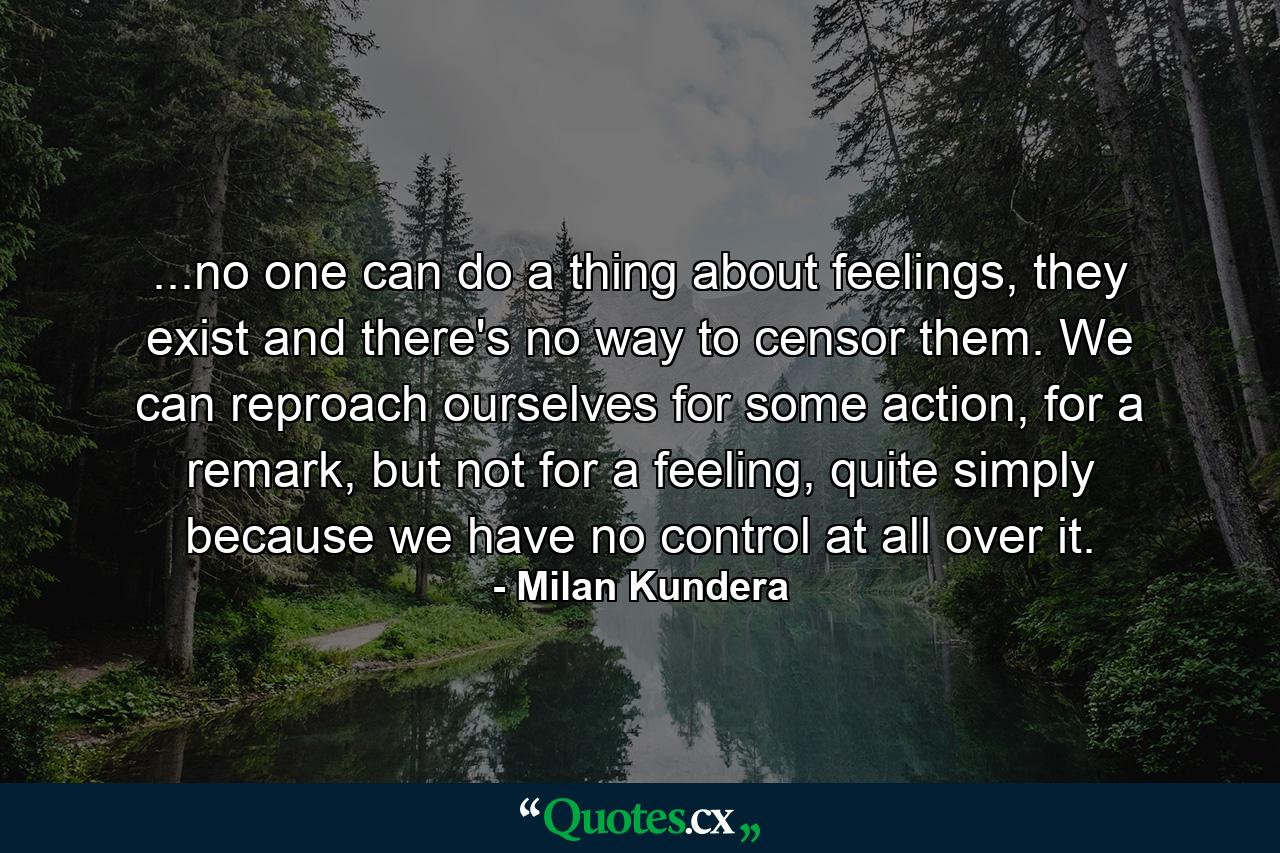 ...no one can do a thing about feelings, they exist and there's no way to censor them. We can reproach ourselves for some action, for a remark, but not for a feeling, quite simply because we have no control at all over it. - Quote by Milan Kundera