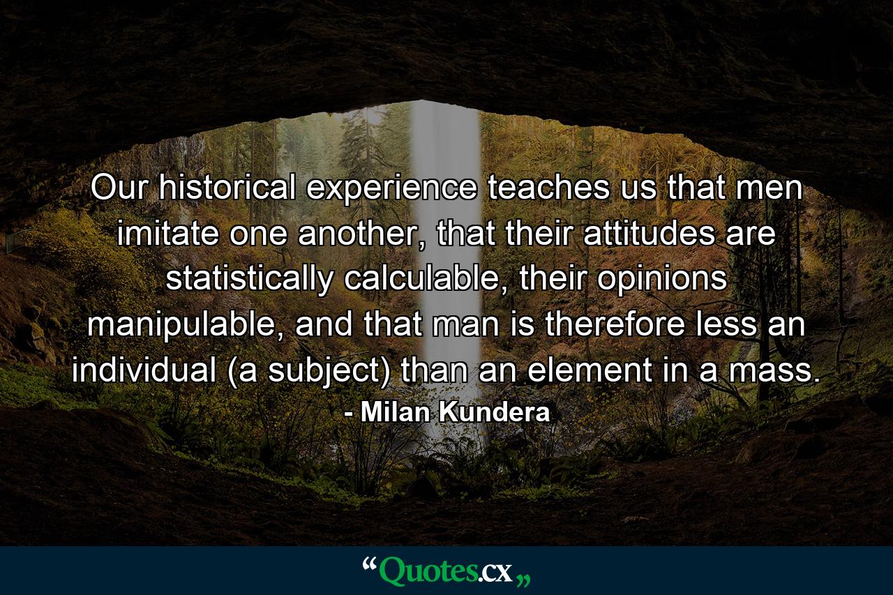 Our historical experience teaches us that men imitate one another, that their attitudes are statistically calculable, their opinions manipulable, and that man is therefore less an individual (a subject) than an element in a mass. - Quote by Milan Kundera